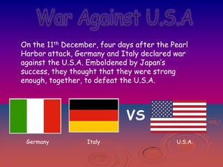On the 11th December, four days after the Pearl
Harbor attack, Germany and Italy declared war
against the U.S.A. Emboldened by Japan’s
success, they thought that they were strong
enough, together, to defeat the U.S.A.

VS
Germany

Italy

U.S.A.

 