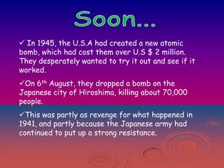  In 1945, the U.S.A had created a new atomic
bomb, which had cost them over U.S $ 2 million.
They desperately wanted to try it out and see if it
worked.
On 6th August, they dropped a bomb on the
Japanese city of Hiroshima, killing about 70,000
people.
This was partly as revenge for what happened in
1941, and partly because the Japanese army had
continued to put up a strong resistance.

 