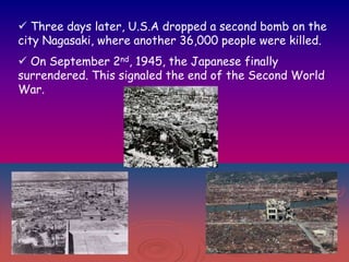  Three days later, U.S.A dropped a second bomb on the
city Nagasaki, where another 36,000 people were killed.
 On September 2nd, 1945, the Japanese finally
surrendered. This signaled the end of the Second World
War.

 
