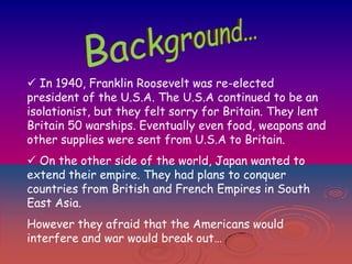 In 1940, Franklin Roosevelt was re-elected
president of the U.S.A. The U.S.A continued to be an
isolationist, but they felt sorry for Britain. They lent
Britain 50 warships. Eventually even food, weapons and
other supplies were sent from U.S.A to Britain.

 On the other side of the world, Japan wanted to
extend their empire. They had plans to conquer
countries from British and French Empires in South
East Asia.
However they afraid that the Americans would
interfere and war would break out…

 