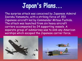The surprise attack was conceived by Japanese Admiral
Isoroku Yamamoto, with a striking force of 353
Japanese aircraft led by Commander Mitsuo Fuchida.
The attack was launched from six heavy aircraft
carriers accompanied by 24 supporting vessels. A
separate group of submarines was to sink any American
warships which escaped the Japanese carrier force.

 