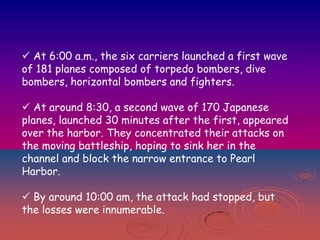  At 6:00 a.m., the six carriers launched a first wave
of 181 planes composed of torpedo bombers, dive
bombers, horizontal bombers and fighters.
 At around 8:30, a second wave of 170 Japanese
planes, launched 30 minutes after the first, appeared
over the harbor. They concentrated their attacks on
the moving battleship, hoping to sink her in the
channel and block the narrow entrance to Pearl
Harbor.
 By around 10:00 am, the attack had stopped, but
the losses were innumerable.

 