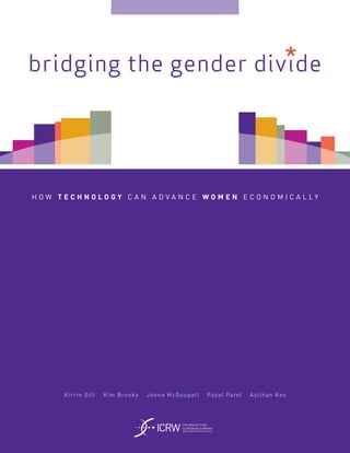 *
bridging the gender divide




H O W T E C H N O LO G Y C A N A D VA N C E W O M E N E C O N O M I C A L LY




        Kirri n Gill   Kim Brooks   Janna M cDougall                    Payal Patel   Aslihan Kes




                                       ICRW
                                              International Center
                                              for Research on Women
                                              where insight and action connect
 