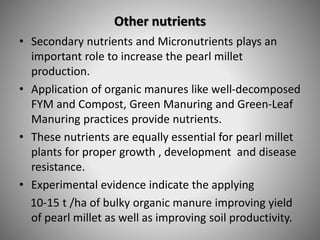 Other nutrients
• Secondary nutrients and Micronutrients plays an
important role to increase the pearl millet
production.
• Application of organic manures like well-decomposed
FYM and Compost, Green Manuring and Green-Leaf
Manuring practices provide nutrients.
• These nutrients are equally essential for pearl millet
plants for proper growth , development and disease
resistance.
• Experimental evidence indicate the applying
10-15 t /ha of bulky organic manure improving yield
of pearl millet as well as improving soil productivity.
 