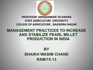 PROFESSOR JAYASHANKAR TELANANA
STATE AGRICULTURE UNIVERSITY,
COLLEGE OF AGRICULTURE , RAJENDRA NAGAR
MANAGEMENT PRACTICES TO INCREASE
AND STABILIZE PEARL MILLET
PRODUCTION IN INDIA
BY
SHAIKH WASIM CHAND
RAM/15-13
 