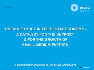 THE ROLE OF ICT IN THE DIGITAL ECONOMY –
A CATALYST FOR THE SUPPORT
& FOR THE GROWTH OF
SMALL MEDIUM ENTITIES
A plenary paper presented to the SABIC March 2016
 