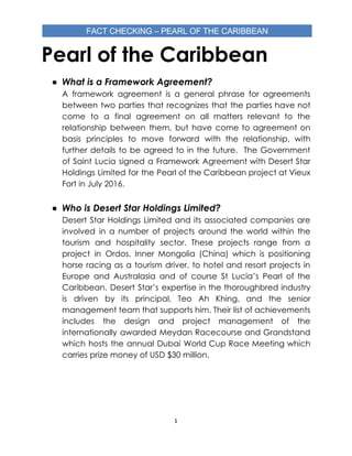 Pearl of the Caribbean 
● What is a Framework Agreement? 
A framework agreement is a general phrase for agreements                 
between two parties that recognizes that the parties have not                   
come to a final agreement on all matters relevant to the                     
relationship between them, but have come to agreement on                 
basis principles to move forward with the relationship, with                 
further details to be agreed to in the future. The Government                     
of Saint Lucia signed a Framework Agreement with Desert Star                   
Holdings Limited for the Pearl of the Caribbean project at Vieux                     
Fort in July 2016.  
 
● Who is Desert Star Holdings Limited?  
Desert Star Holdings Limited and its associated companies are                 
involved in a number of projects around the world within the                     
tourism and hospitality sector. These projects range from a                 
project in Ordos, Inner Mongolia (China) which is positioning                 
horse racing as a tourism driver, to hotel and resort projects in                       
Europe and Australasia and of course St Lucia’s Pearl of the                     
Caribbean. Desert Star’s expertise in the thoroughbred industry               
is driven by its principal, Teo Ah Khing, and the senior                     
management team that supports him. Their list of achievements                 
includes the design and project management of the               
internationally awarded Meydan Racecourse and Grandstand           
which hosts the annual Dubai World Cup Race Meeting which                   
carries prize money of USD $30 million. 
 
   
1
 