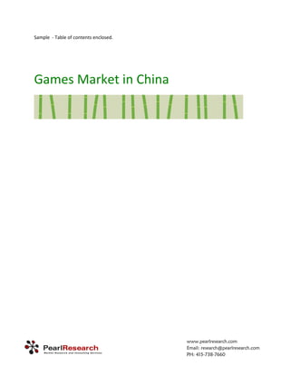 Sample  ‐ Table of contents enclosed.   

 

 


Games Market in China 




                                           www.pearlresearch.com
                                           Email: research@pearlresearch.com
                                           PH: 415-738-7660
 