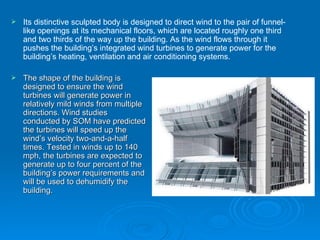 The shape of the building is designed to ensure the wind turbines will generate power in relatively mild winds from multiple directions. Wind studies conducted by SOM have predicted the turbines will speed up the wind’s velocity two-and-a-half times. Tested in winds up to 140 mph, the turbines are expected to generate up to four percent of the building’s power requirements and will be used to dehumidify the building. Its distinctive sculpted body is designed to direct wind to the pair of funnel-like openings at its mechanical floors, which are located roughly one third and two thirds of the way up the building. As the wind flows through it pushes the building’s integrated wind turbines to generate power for the building’s heating, ventilation and air conditioning systems.   