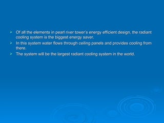 Of all the elements in pearl river tower’s energy efficient design, the radiant cooling system is the biggest energy saver. In this system water flows through ceiling panels and provides cooling from there. The system will be the largest radiant cooling system in the world. 