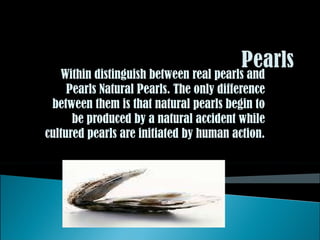 Within distinguish between real pearls and Pearls Natural Pearls. The only difference between them is that natural pearls begin to be produced by a natural accident while cultured pearls are initiated by human action. 