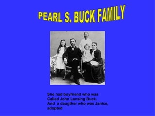 PEARL S. BUCK FAMILY She had boyfriend who was Called John Lansing Buck. And a daugther who was Janice, adopted