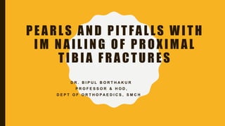 PEARLS AND PITFALLS WITH
IM NAILING OF PROXIMAL
TIBIA FRACTURES
D R . B I P U L B O R T H A K U R
P R O F E S S O R & H O D ,
D E P T O F O R T H O P A E D I C S , S M C H
 
