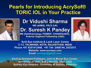 Pearls for Introducing AcrySof®  TORIC IOL in Your Practice Dr Vidushi Sharma MD (AIIMS), FRCS (UK) Dr. Suresh K Pandey MS (Ophthalmology, PGIMER, CHANDIGARH),  Anterior Segment Fellowship (USA) SuVi Eye Institute & Lasik Laser Centre C-13, TALWANDI, KOTA, RAJASTHAN, INDIA Phone +91 9351412449,  +91 744  2406744, 2433575 Website: www.suvieye.com Email-  [email_address] Visiting Assistant Professor, John A Moran Eye Center,  University of Utah, Salt Lake City, Utah, USA Sydney Eye Hospital, University of Sydney, Australia 