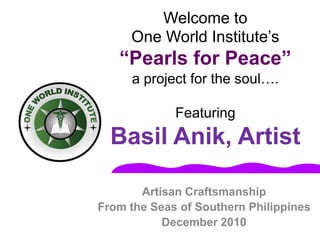 Welcome toOne World Institute’s “Pearls for Peace”a project for the soul….FeaturingBasil Anik, Artist Artisan Craftsmanship From the Seas of Southern Philippines December 2010 