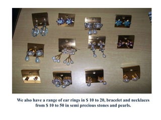 We also have a range of ear rings in $ 10 to 20, bracelet and necklaces
from $ 10 to 50 in semi precious stones and pearls.
 