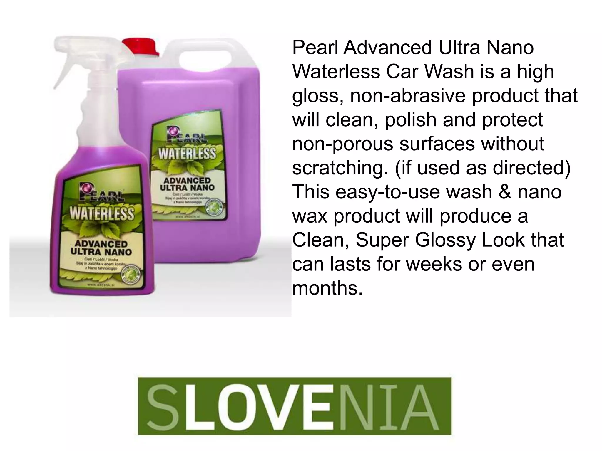 Pearl Advanced Ultra Nano
Waterless Car Wash is a high
gloss, non-abrasive product that
will clean, polish and protect
non-porous surfaces without
scratching. (if used as directed)
This easy-to-use wash & nano
wax product will produce a
Clean, Super Glossy Look that
can lasts for weeks or even
months.