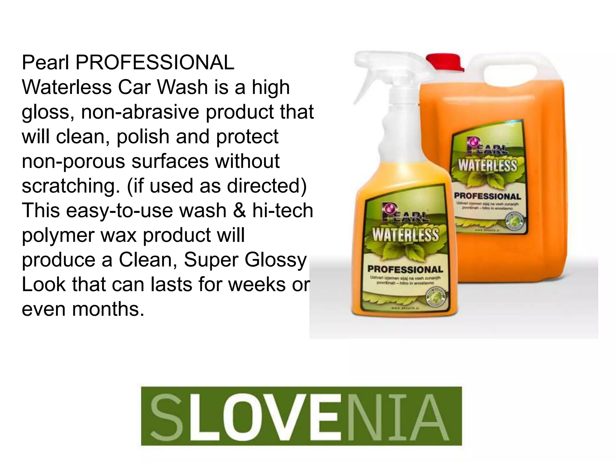 Pearl PROFESSIONAL
Waterless Car Wash is a high
gloss, non-abrasive product that
will clean, polish and protect
non-porous surfaces without
scratching. (if used as directed)
This easy-to-use wash & hi-tech
polymer wax product will
produce a Clean, Super Glossy
Look that can lasts for weeks or
even months.