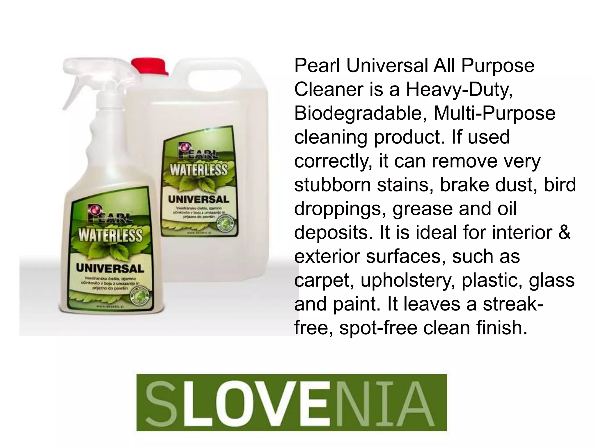 Pearl Universal All Purpose
Cleaner is a Heavy-Duty,
Biodegradable, Multi-Purpose
cleaning product. If used
correctly, it can remove very
stubborn stains, brake dust, bird
droppings, grease and oil
deposits. It is ideal for interior &
exterior surfaces, such as
carpet, upholstery, plastic, glass
and paint. It leaves a streak-
free, spot-free clean finish.