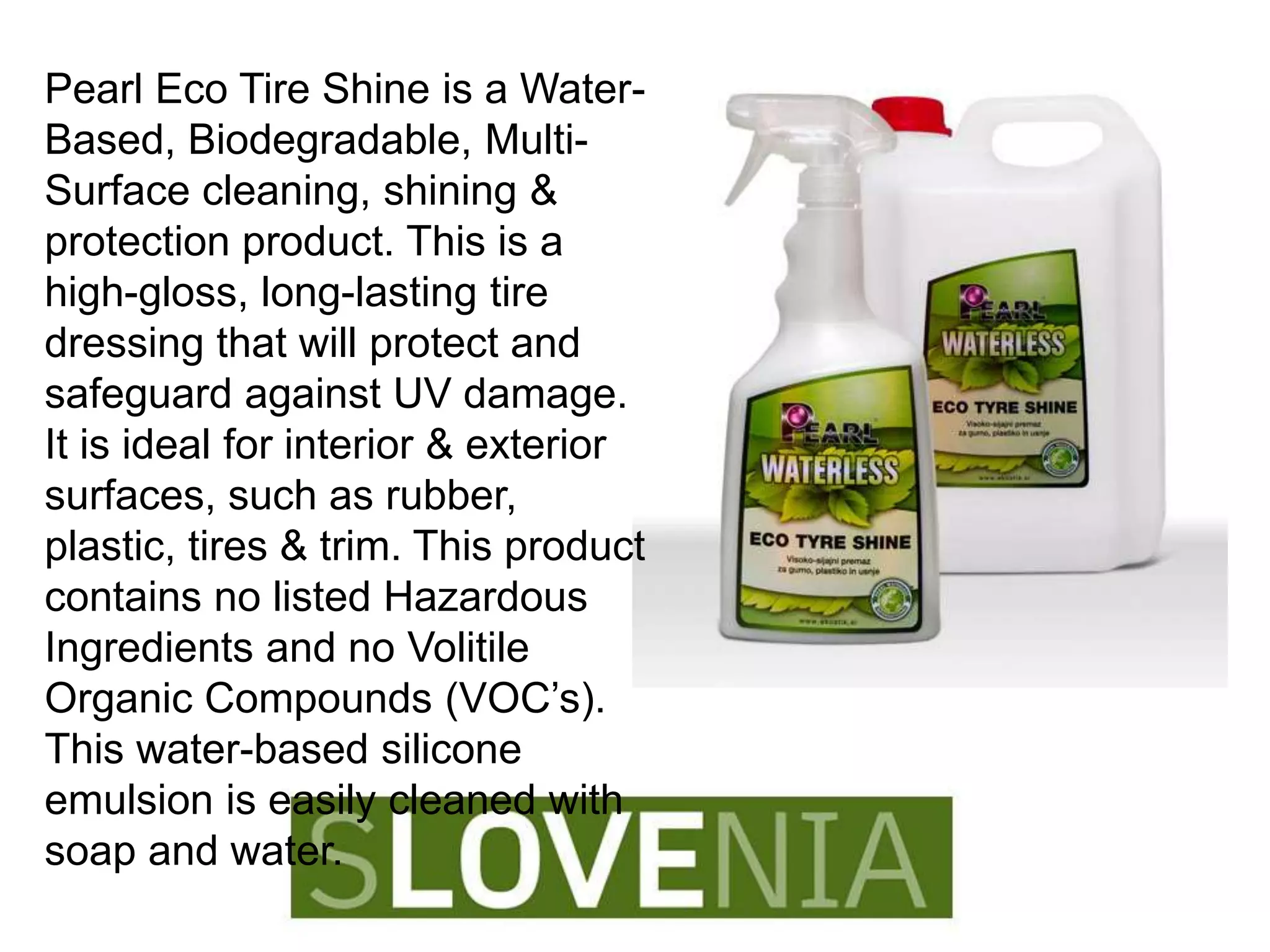 Pearl Eco Tire Shine is a Water-
Based, Biodegradable, Multi-
Surface cleaning, shining &
protection product. This is a
high-gloss, long-lasting tire
dressing that will protect and
safeguard against UV damage.
It is ideal for interior & exterior
surfaces, such as rubber,
plastic, tires & trim. This product
contains no listed Hazardous
Ingredients and no Volitile
Organic Compounds (VOC’s).
This water-based silicone
emulsion is easily cleaned with
soap and water.