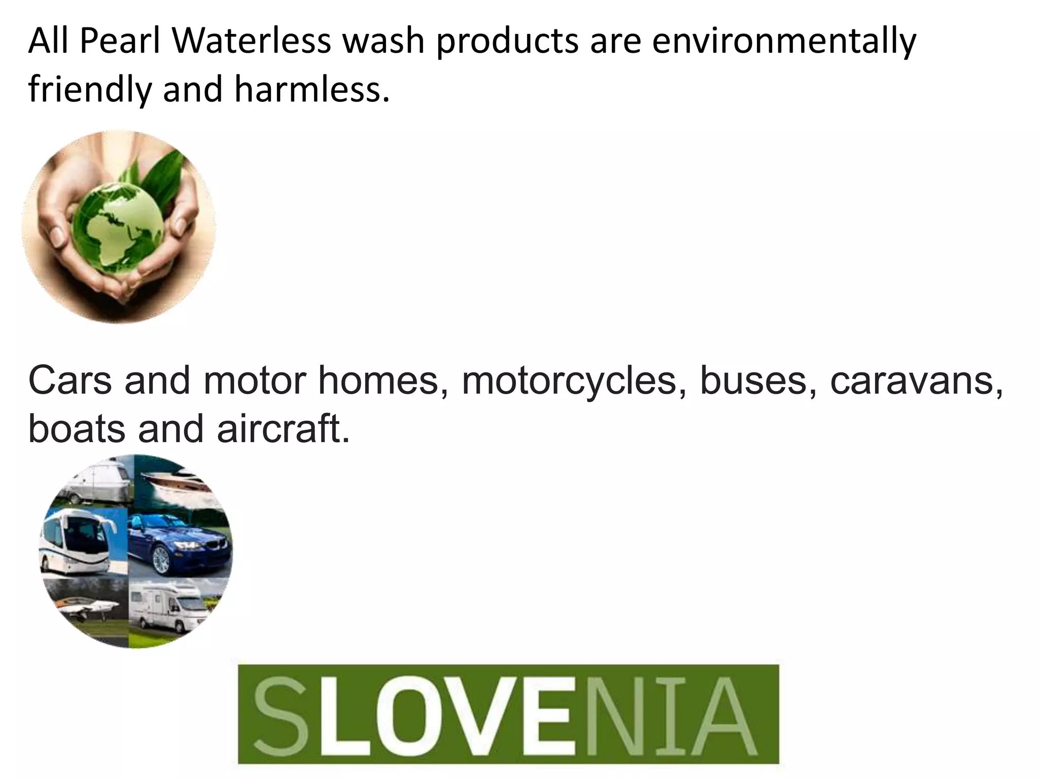 All Pearl Waterless wash products are environmentally
friendly and harmless.
Cars and motor homes, motorcycles, buses, caravans,
boats and aircraft.