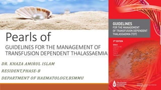 Pearls of
GUIDELINES FOR THE MANAGEMENT OF
TRANSFUSION DEPENDENT THALASSAEMIA
DR. KHAZA AMIRUL ISLAM
RESIDENT,PHASE-B
DEPARTMENT OF HAEMATOLOGY,BSMMU
 