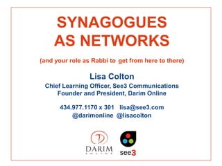 SYNAGOGUES
    AS NETWORKS
(and your role as Rabbi to get from here to there)

                 Lisa Colton
 Chief Learning Officer, See3 Communications
     Founder and President, Darim Online

      434.977.1170 x 301 lisa@see3.com
          @darimonline @lisacolton
 