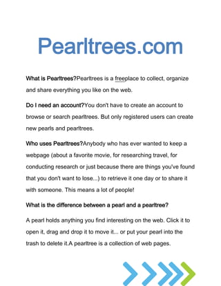 Pearltrees.com
What is Pearltrees?Pearltrees is a freeplace to collect, organize

and share everything you like on the web.

Do I need an account?You don't have to create an account to

browse or search pearltrees. But only registered users can create

new pearls and pearltrees.

Who uses Pearltrees?Anybody who has ever wanted to keep a

webpage (about a favorite movie, for researching travel, for

conducting research or just because there are things you've found

that you don't want to lose...) to retrieve it one day or to share it

with someone. This means a lot of people!

What is the difference between a pearl and a pearltree?

A pearl holds anything you find interesting on the web. Click it to

open it, drag and drop it to move it... or put your pearl into the

trash to delete it.A pearltree is a collection of web pages.
 