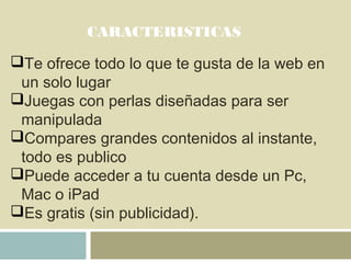 CARACTERISTICAS
Te ofrece todo lo que te gusta de la web en
un solo lugar
Juegas con perlas diseñadas para ser
manipulada
Compares grandes contenidos al instante,
todo es publico
Puede acceder a tu cuenta desde un Pc,
Mac o iPad
Es gratis (sin publicidad).
 