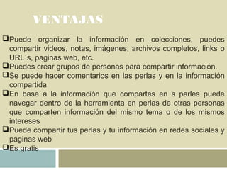 VENTAJAS
Puede organizar la información en colecciones, puedes
compartir videos, notas, imágenes, archivos completos, links o
URL´s, paginas web, etc.
Puedes crear grupos de personas para compartir información.
Se puede hacer comentarios en las perlas y en la información
compartida
En base a la información que compartes en s parles puede
navegar dentro de la herramienta en perlas de otras personas
que comparten información del mismo tema o de los mismos
intereses
Puede compartir tus perlas y tu información en redes sociales y
paginas web
Es gratis
 