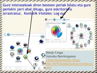 Gure interesekoak diren besteen perlak bilatu eta gure
perlekin jarri ahal ditugu, gure eskritoriora
arrastratuz.  Kontutik irteteko: Log out




                          Marije Uraga
                          Getxoko Berritzegunea
                          Lehen Hezkuntzako bloga:
                          http://b07lehenhezkuntza.wordpress.
                          com
 