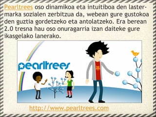 Pearltrees oso dinamikoa eta intuitiboa den laster-
marka sozialen zerbitzua da, webean gure gustokoa
den guztia gordetzeko eta antolatzeko. Era berean
2.0 tresna hau oso onuragarria izan daiteke gure
ikasgelako lanerako.
 




        http://www.pearltrees.com
 