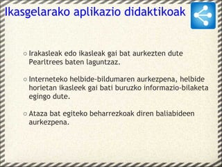 Ikasgelarako aplikazio didaktikoak


   ○ Irakasleak edo ikasleak gai bat aurkezten dute
     Pearltrees baten laguntzaz.

   ○ Interneteko helbide-bildumaren aurkezpena, helbide
     horietan ikasleek gai bati buruzko informazio-bilaketa
     egingo dute.

   ○ Ataza bat egiteko beharrezkoak diren baliabideen
     aurkezpena.
 
