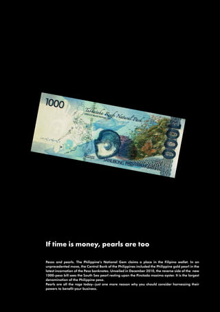 If time is money, pearls are too

Pesos and pearls. The Philippine’s National Gem claims a place in the Filipino wallet. In an
unprecedented move, the Central Bank of the Philippines included the Philippine gold pearl in the
latest incarnation of the Peso banknotes. Unveiled in December 2010, the reverse side of the new
1000-peso bill sees the South Sea pearl resting upon the Pinctada maxima oyster. It is the largest
denomination of the Philippine peso.
Pearls are all the rage today--just one more reason why you should consider harnessing their
powers to benefit your business.
 