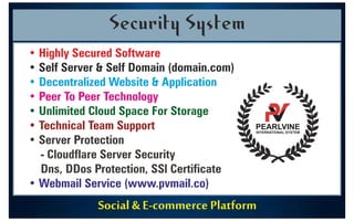 Social & E-commerce Platform
Security System
• Highly Secured Software
• Self Server & Self Domain (domain.com)
• Decentralized Website & Application
• Peer To Peer Technology
• Unlimited Cloud Space For Storage
• Technical Team Support
• Server Protection
- Cloudflare Server Security
Dns, DDos Protection, SSl Certificate
• Webmail Service (www.pvmail.co)
PEARLVINE
INTERNATIONAL SYSTEM
9
8
7
1
3
3
5
9
4
2
 