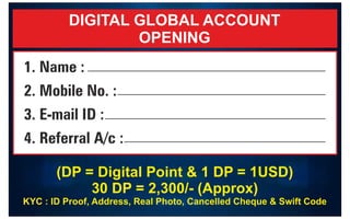 DIGITAL GLOBAL ACCOUNT
OPENING
(DP = Digital Point & 1 DP = 1USD)
30 DP = 2,300/- (Approx)
KYC : ID Proof, Address, Real Photo, Cancelled Cheque & Swift Code
1. Name :
2. Mobile No. :
3. E-mail ID :
4. Referral A/c :
9
8
7
1
3
3
5
9
4
2
 