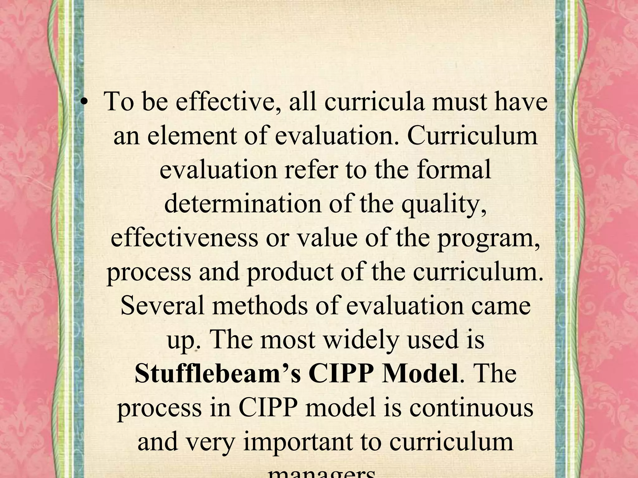 • To be effective, all curricula must have
an element of evaluation. Curriculum
evaluation refer to the formal
determination of the quality,
effectiveness or value of the program,
process and product of the curriculum.
Several methods of evaluation came
up. The most widely used is
Stufflebeam’s CIPP Model. The
process in CIPP model is continuous
and very important to curriculum
 