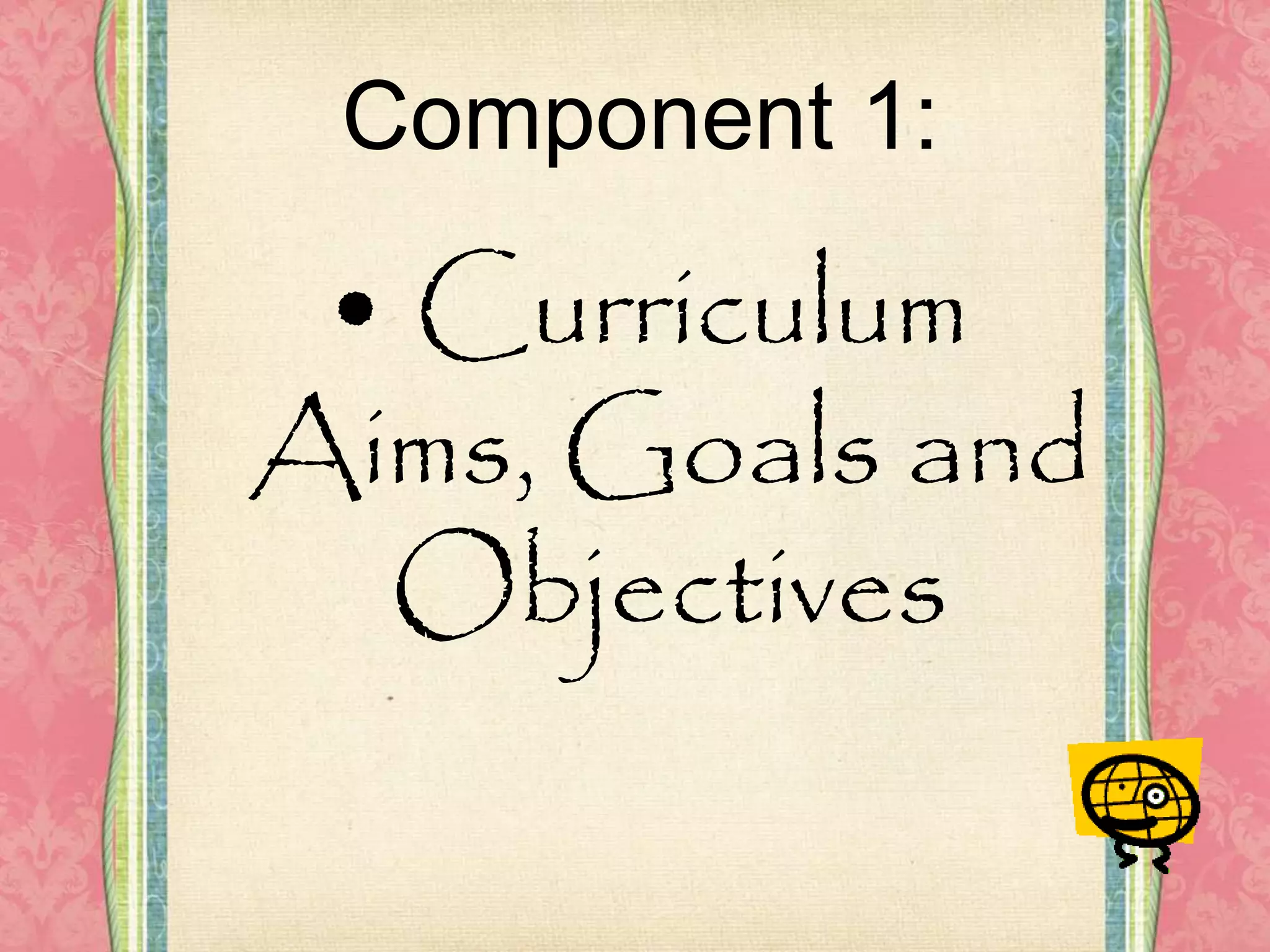 Component 1:
• Curriculum
Aims, Goals and
Objectives
 