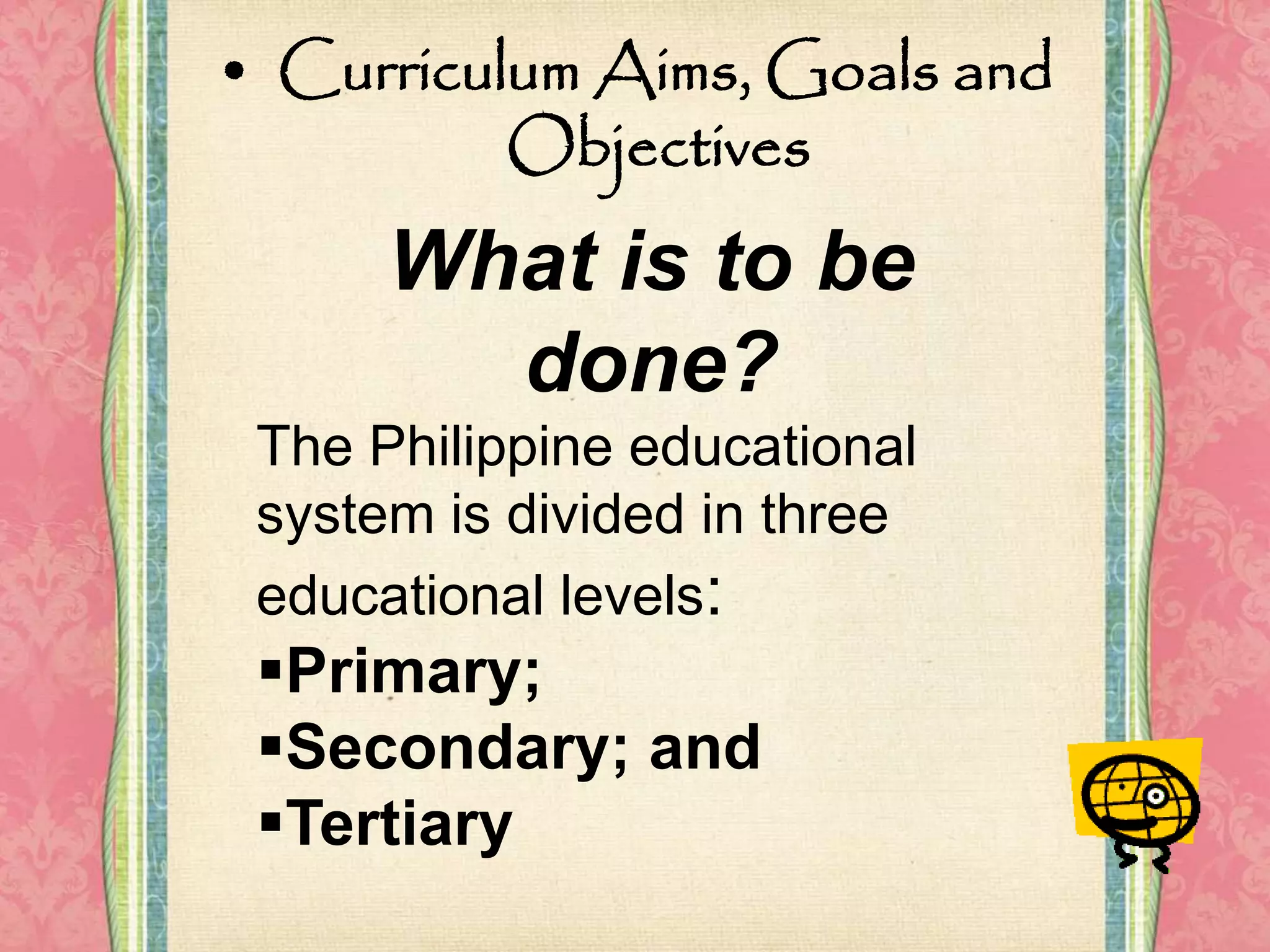 • Curriculum Aims, Goals and
Objectives
What is to be
done?
The Philippine educational
system is divided in three
educational levels:
Primary;
Secondary; and
Tertiary
 