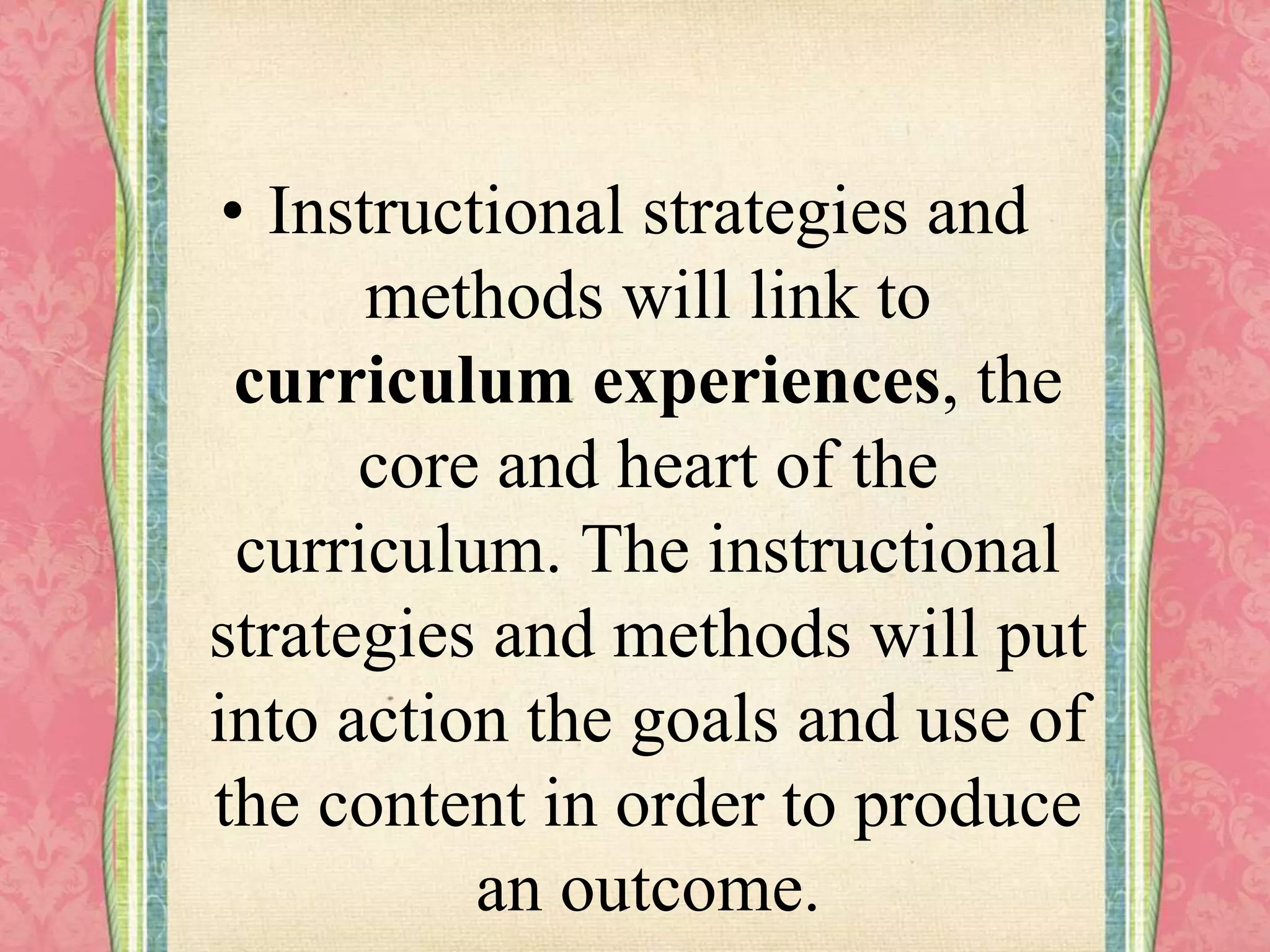 • Instructional strategies and
methods will link to
curriculum experiences, the
core and heart of the
curriculum. The instructional
strategies and methods will put
into action the goals and use of
the content in order to produce
an outcome.
 
