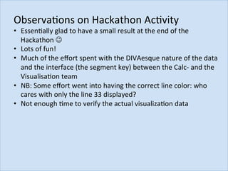 ObservaJons	on	Hackathon	AcJvity		
•  EssenJally	glad	to	have	a	small	result	at	the	end	of	the	
Hackathon	J	
•  Lots	of	fun!	
•  Much	of	the	eﬀort	spent	with	the	DIVAesque	nature	of	the	data	
and	the	interface	(the	segment	key)	between	the	Calc-	and	the	
VisualisaJon	team	
•  NB:	Some	eﬀort	went	into	having	the	correct	line	color:	who	
cares	with	only	the	line	33	displayed?	
•  Not	enough	Jme	to	verify	the	actual	visualizaJon	data	
	
 