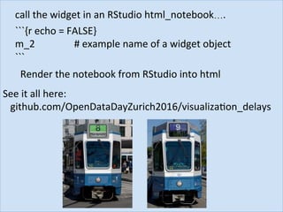 call	the	widget	in	an	RStudio	html_notebook….	
```{r	echo	=	FALSE}	
m_2	 	 	 		#	example	name	of	a	widget	object					
```	
Render	the	notebook	from	RStudio	into	html	
See	it	all	here:	
			github.com/OpenDataDayZurich2016/visualizaJon_delays	
 