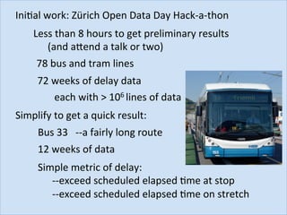 IniJal	work:	Zürich	Open	Data	Day	Hack-a-thon	
Less	than	8	hours	to	get	preliminary	results	
	(and	abend	a	talk	or	two)	
78	bus	and	tram	lines	
72	weeks	of	delay	data	
each	with	>	106	lines	of	data	
Simplify	to	get	a	quick	result:	
Bus	33			--a	fairly	long	route	
12	weeks	of	data	
Simple	metric	of	delay:		
	--exceed	scheduled	elapsed	Jme	at	stop	
	--exceed	scheduled	elapsed	Jme	on	stretch	
 