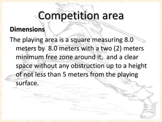 Competition area
Dimensions
The playing area is a square measuring 8.0
meters by 8.0 meters with a two (2) meters
minimum free zone around it, and a clear
space without any obstruction up to a height
of not less than 5 meters from the playing
surface.
 