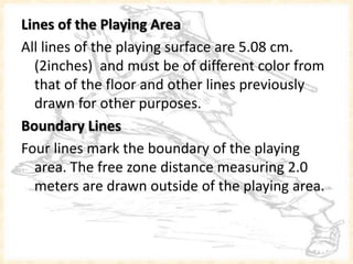 Lines of the Playing Area
All lines of the playing surface are 5.08 cm.
(2inches) and must be of different color from
that of the floor and other lines previously
drawn for other purposes.
Boundary Lines
Four lines mark the boundary of the playing
area. The free zone distance measuring 2.0
meters are drawn outside of the playing area.
 