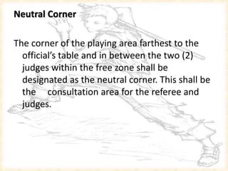 Neutral Corner
The corner of the playing area farthest to the
official’s table and in between the two (2)
judges within the free zone shall be
designated as the neutral corner. This shall be
the consultation area for the referee and
judges.
 