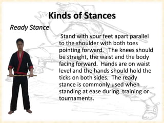 Kinds of Stances
Ready Stance
Stand with your feet apart parallel
to the shoulder with both toes
pointing forward. The knees should
be straight, the waist and the body
facing forward. Hands are on waist
level and the hands should hold the
s ticks on both sides. The ready
stance is commonly used when
standing at ease during training or
tournaments.
 