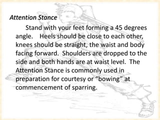 Attention Stance
Stand with your feet forming a 45 degrees
angle. Heels should be close to each other,
knees should be straight, the waist and body
facing forward. Shoulders are dropped to the
side and both hands are at waist level. The
Attention Stance is commonly used in
preparation for courtesy or “bowing” at
commencement of sparring.
 