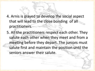 4. Arnis is played to develop the social aspect
that will lead to the close bonding of all
practitioners.
5. All the practitioners respect each other. They
salute each other when they meet and from a
meeting before they depart. The juniors must
salute first and maintain the position until the
seniors answer their salute.
 