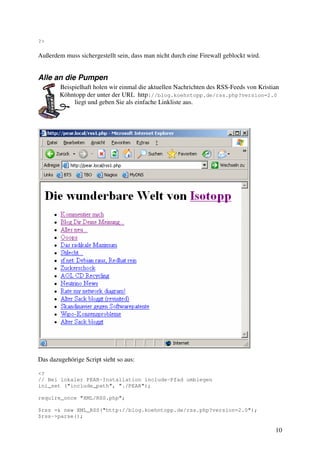 10 
?> 
Außerdem muss sichergestellt sein, dass man nicht durch eine Firewall geblockt wird. 
Alle an die Pumpen 
Beispielhaft holen wir einmal die aktuellen Nachrichten des RSS-Feeds von Kristian 
Köhntopp der unter der URL http://blog.koehntopp.de/rss.php?version=2.0 
liegt und geben Sie als einfache Linkliste aus. 
Das dazugehörige Script sieht so aus: 
<? 
// Bei lokaler PEAR-Installation include-Pfad umbiegen 
ini_set ("include_path", "./PEAR"); 
require_once "XML/RSS.php"; 
$rss =& new XML_RSS("http://blog.koehntopp.de/rss.php?version=2.0"); 
$rss->parse(); 
 